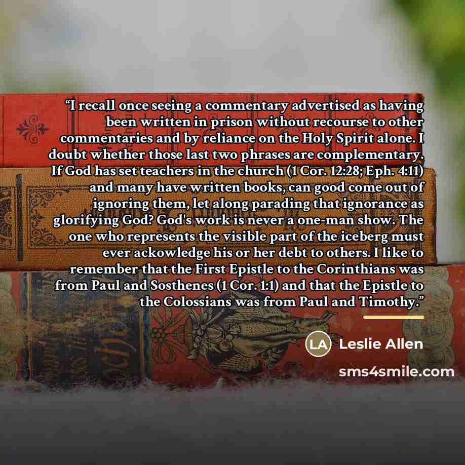“I recall once seeing a commentary advertised as having been written in prison without recourse to other commentaries and by reliance on the Holy Spirit alone. I doubt whether those last two phrases are complementary. If God has set teachers in the church (1 Cor. 12:28; Eph. 4:11) and many have…” quote by Leslie Allen