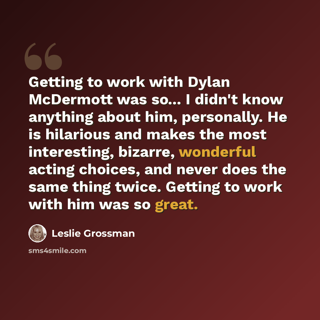 “Getting to work with Dylan McDermott was so... I didn't know anything about him, personally. He is hilarious and makes the most interesting, bizarre, wonderful acting choices, and never does the same thing twice. Getting to work with him was so great.” quote by Leslie Grossman