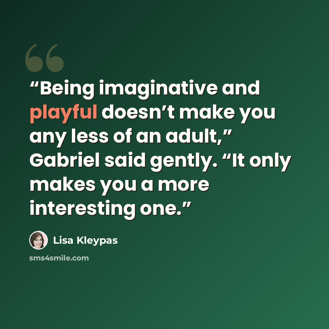 “Being imaginative and playful doesn’t make you any less of an adult,” Gabriel said gently. “It only makes you a more interesting one.” quote by Lisa Kleypas