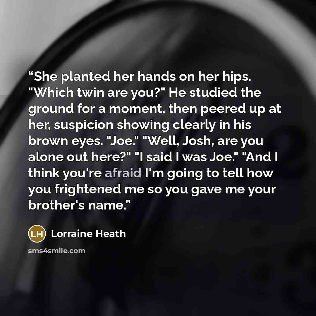 “She planted her hands on her hips. "Which twin are you?" He studied the ground for a moment, then peered up at her, suspicion showing clearly in his brown eyes. "Joe." "Well, Josh, are you alone out here?" "I said I was Joe." "And I think you're afraid I'm going to tell how you frightened me so…” quote by Lorraine Heath