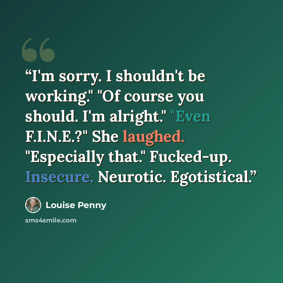 “I'm sorry. I shouldn't be working." "Of course you should. I'm alright." "Even F.I.N.E.?" She laughed. "Especially that." Fucked-up. Insecure. Neurotic. Egotistical.” quote by Louise Penny
