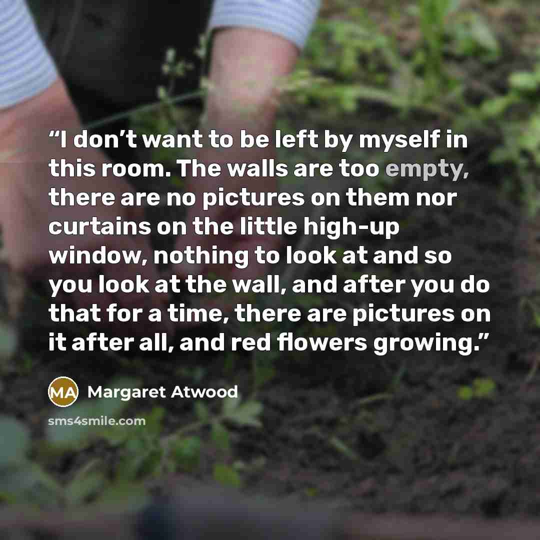 “I don’t want to be left by myself in this room. The walls are too empty, there are no pictures on them nor curtains on the little high-up window, nothing to look at and so you look at the wall, and after you do that for a time, there are pictures on it after all, and red flowers growing.” quote by Margaret Atwood
