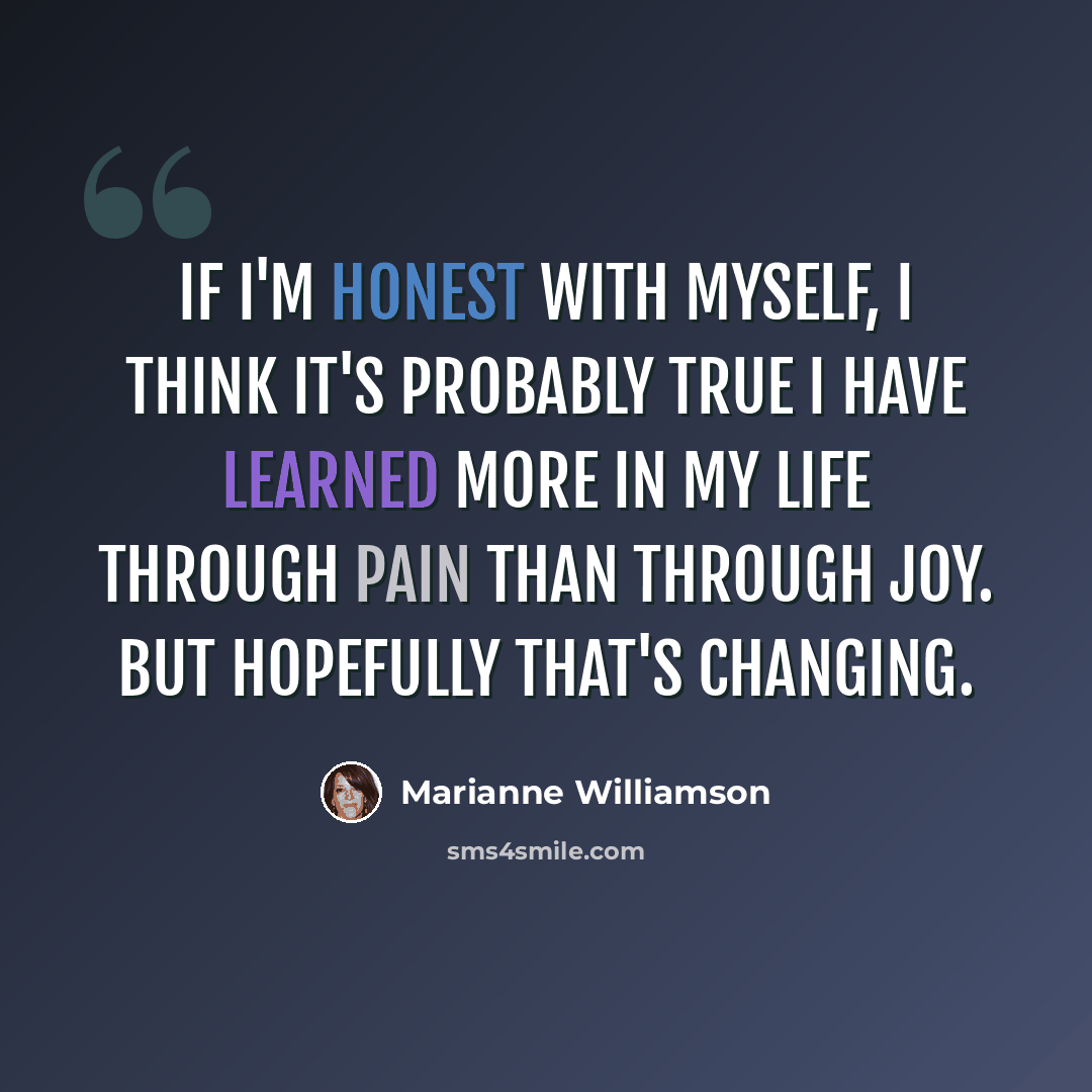 “If I'm honest with myself, I think it's probably true I have learned more in my life through pain than through joy. But hopefully that's changing.” quote by Marianne Williamson