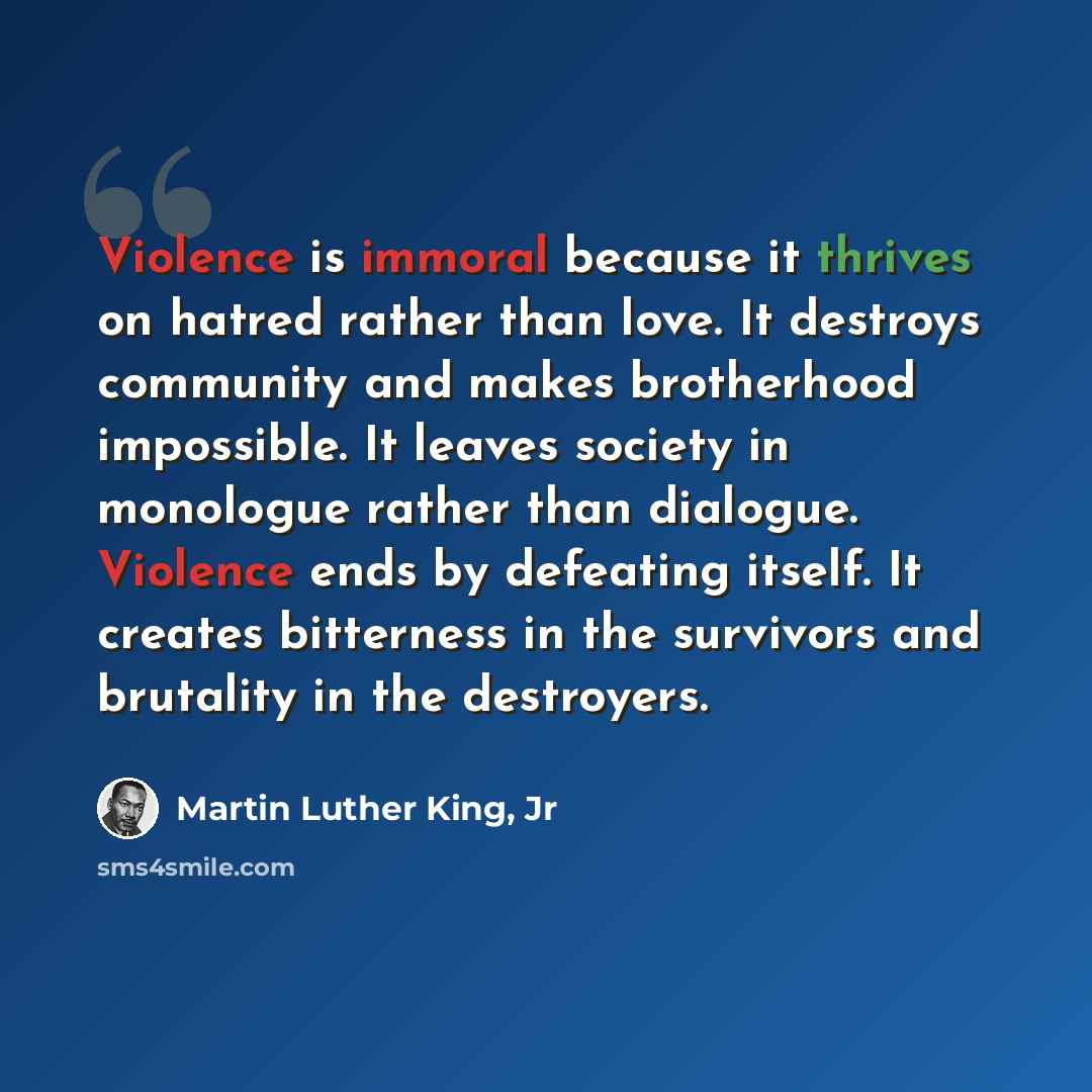 “Violence is immoral because it thrives on hatred rather than love. It destroys community and makes brotherhood impossible. It leaves society in monologue rather than dialogue. Violence ends by defeating itself. It creates bitterness in the survivors and brutality in the destroyers.” quote by Martin Luther King, Jr