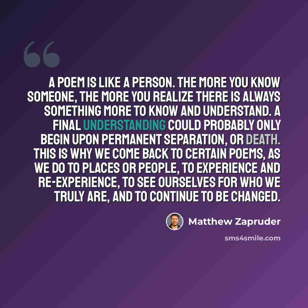 “A poem is like a person. The more you know someone, the more you realize there is always something more to know and understand. A final understanding could probably only begin upon permanent separation, or death. This is why we come back to certain poems, as we do to places or people, to…” quote by Matthew Zapruder