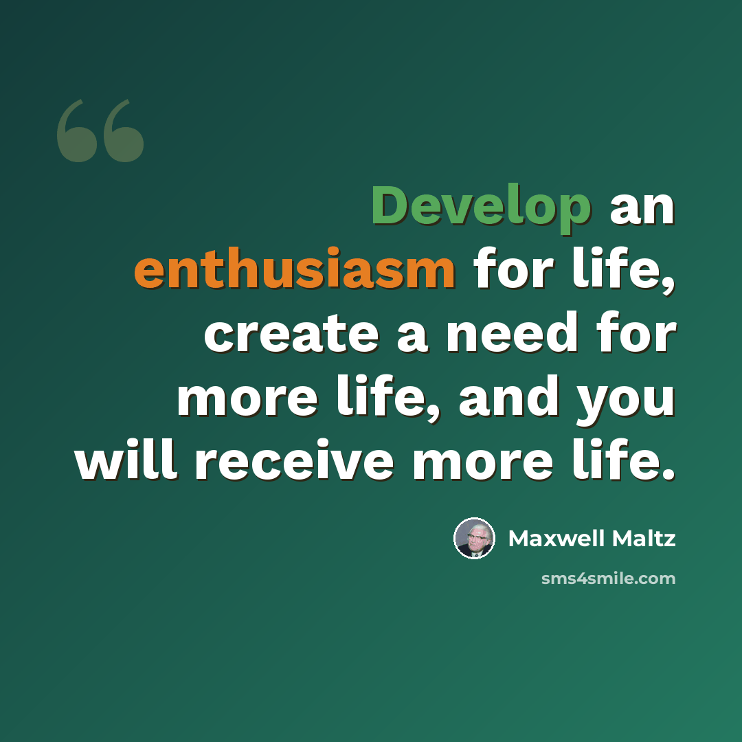 “Develop an enthusiasm for life, create a need for more life, and you will receive more life.” quote by Maxwell Maltz