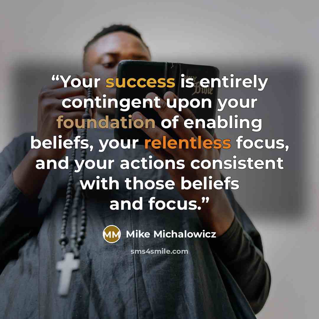 “Your success is entirely contingent upon your foundation of enabling beliefs, your relentless focus, and your actions consistent with those beliefs and focus.” quote by Mike Michalowicz