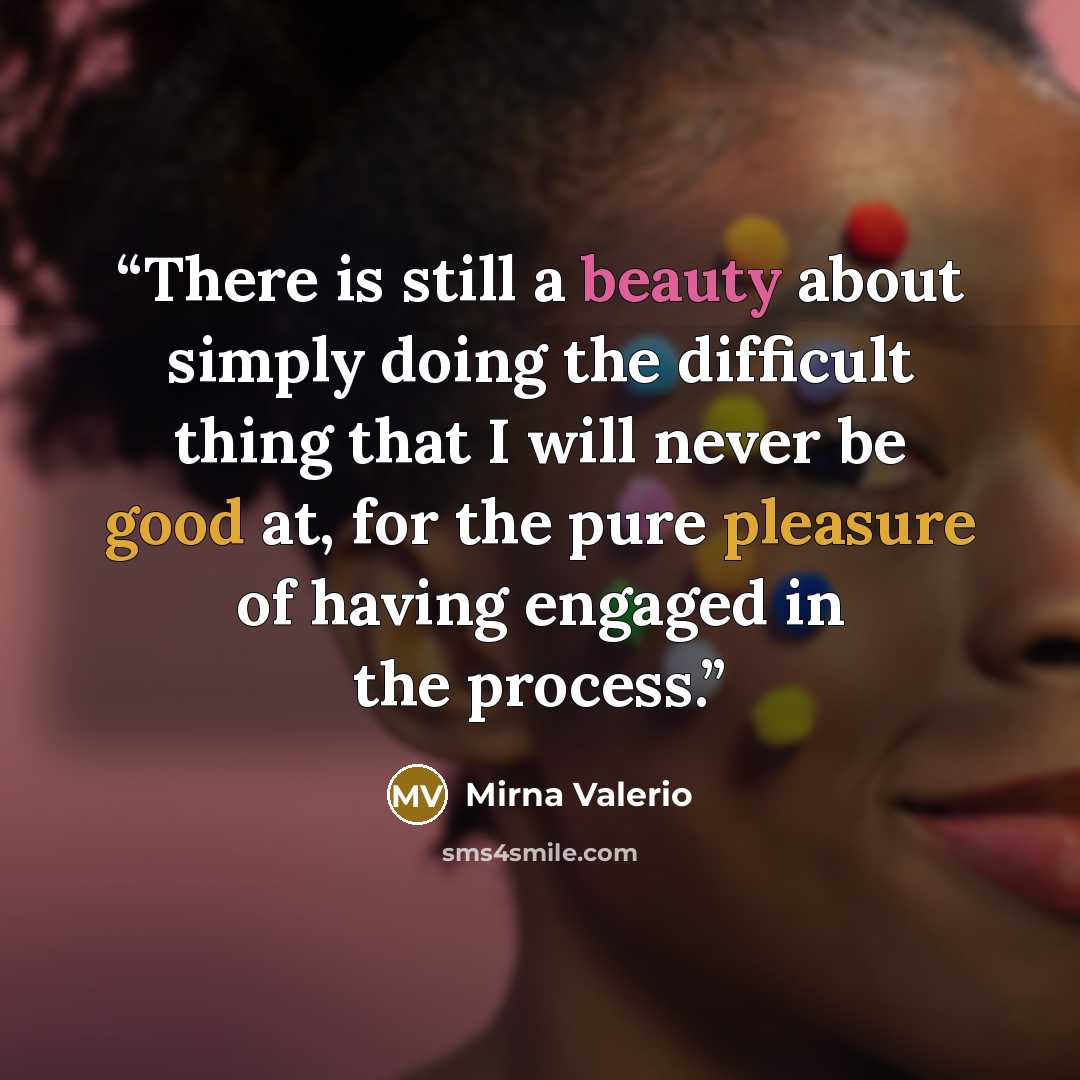“There is still a beauty about simply doing the difficult thing that I will never be good at, for the pure pleasure of having engaged in the process.” quote by Mirna Valerio