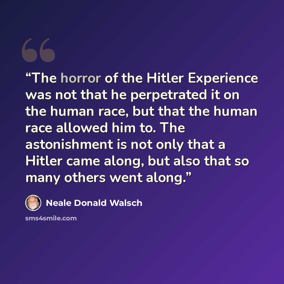 “The horror of the Hitler Experience was not that he perpetrated it on the human race, but that the human race allowed him to. The astonishment is not only that a Hitler came along, but also that so many others went along.” quote by Neale Donald Walsch