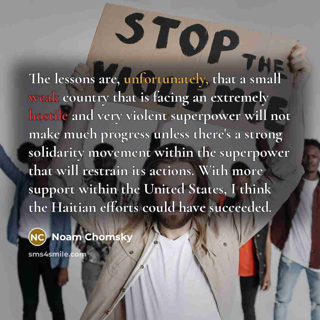 “The lessons are, unfortunately, that a small weak country that is facing an extremely hostile and very violent superpower will not make much progress unless there's a strong solidarity movement within the superpower that will restrain its actions. With more support within the United States, I…” quote by Noam Chomsky