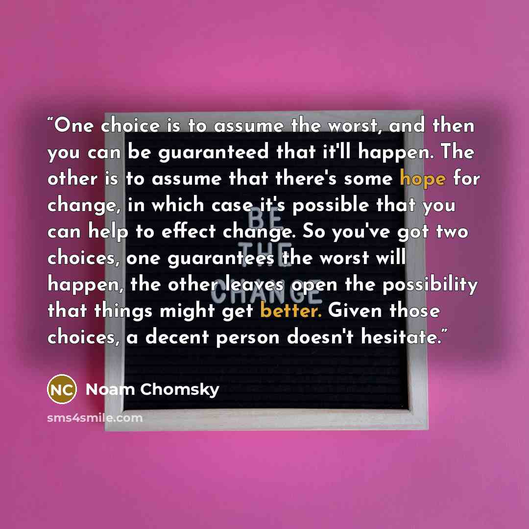“One choice is to assume the worst, and then you can be guaranteed that it'll happen. The other is to assume that there's some hope for change, in which case it's possible that you can help to effect change. So you've got two choices, one guarantees the worst will happen, the other leaves open the…” quote by Noam Chomsky