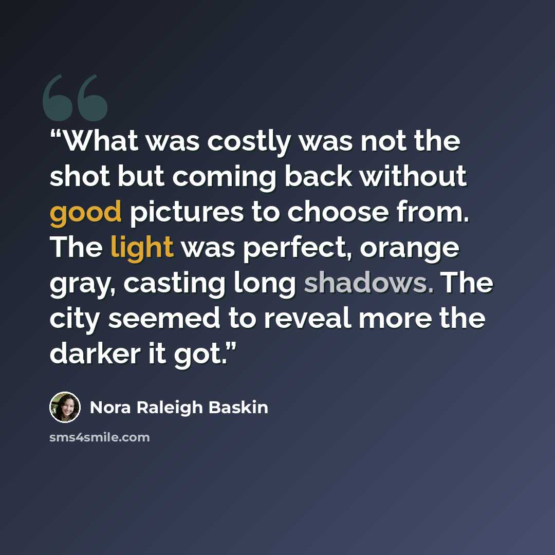 “What was costly was not the shot but coming back without good pictures to choose from. The light was perfect, orange gray, casting long shadows. The city seemed to reveal more the darker it got.” quote by Nora Raleigh Baskin