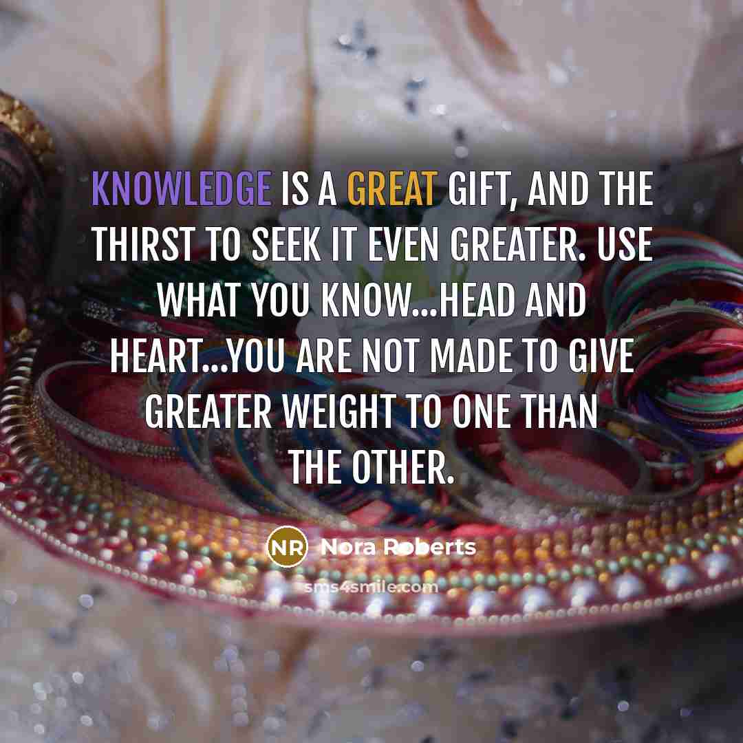 “Knowledge is a great gift, and the thirst to seek it even greater. Use what you know...Head and heart...You are not made to give greater weight to one than the other.” quote by Nora Roberts