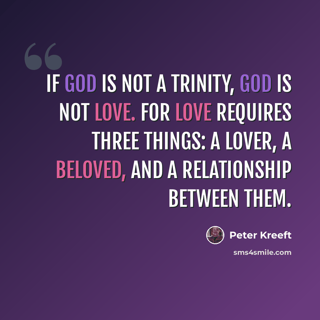 “If God is not a Trinity, God is not love. For love requires three things: a lover, a beloved, and a relationship between them.” quote by Peter Kreeft