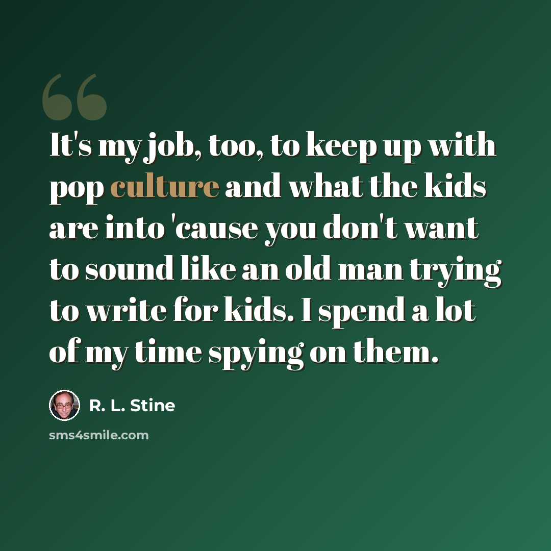 “It's my job, too, to keep up with pop culture and what the kids are into 'cause you don't want to sound like an old man trying to write for kids. I spend a lot of my time spying on them.” quote by R. L. Stine