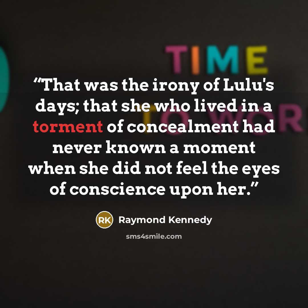“That was the irony of Lulu's days; that she who lived in a torment of concealment had never known a moment when she did not feel the eyes of conscience upon her.” quote by Raymond Kennedy