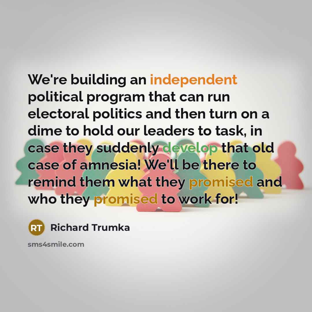 “We're building an independent political program that can run electoral politics and then turn on a dime to hold our leaders to task, in case they suddenly develop that old case of amnesia! We'll be there to remind them what they promised and who they promised to work for!” quote by Richard Trumka