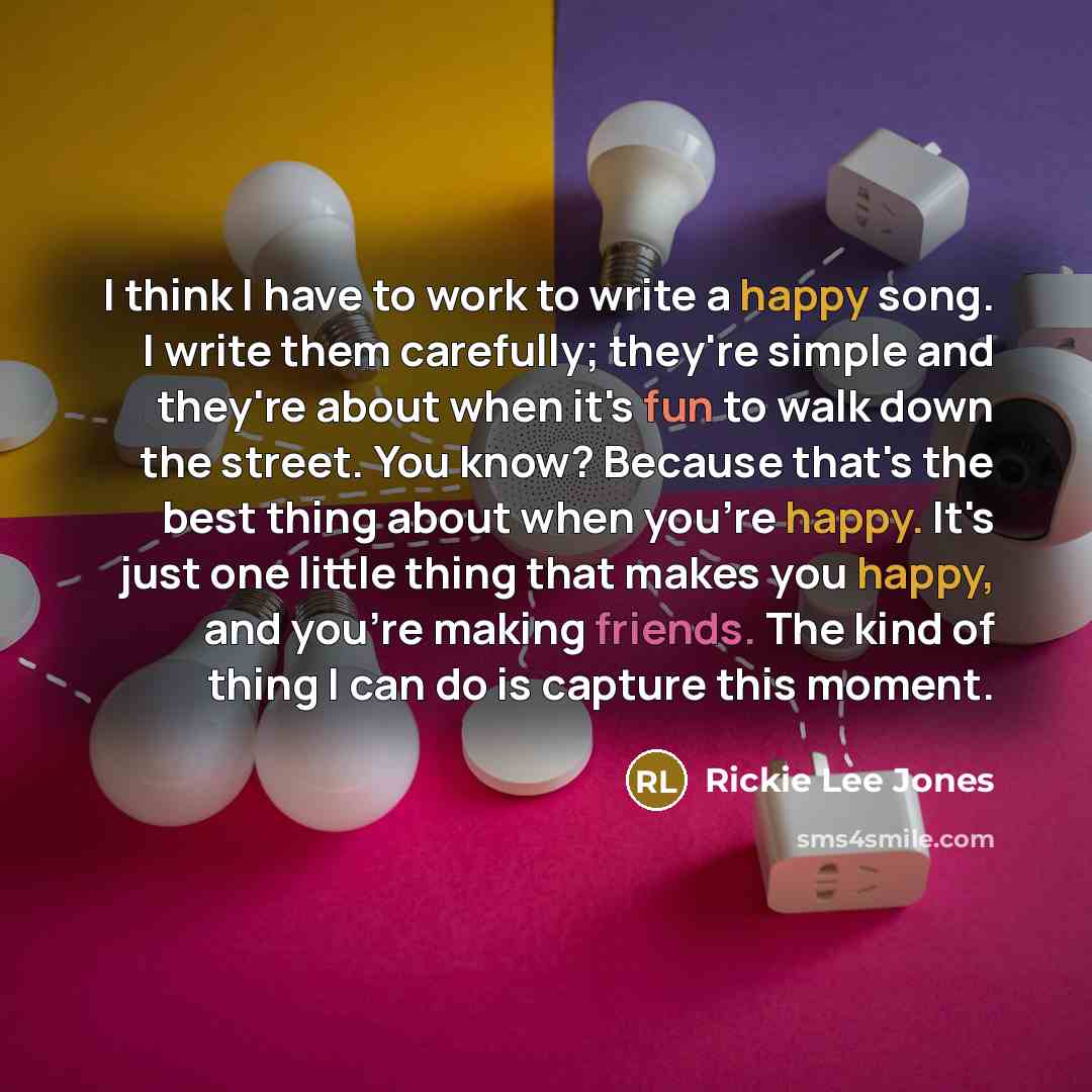 “I think I have to work to write a happy song. I write them carefully; they're simple and they're about when it's fun to walk down the street. You know? Because that's the best thing about when you're happy. It's just one little thing that makes you happy, and you're making friends. The kind of…” quote by Rickie Lee Jones