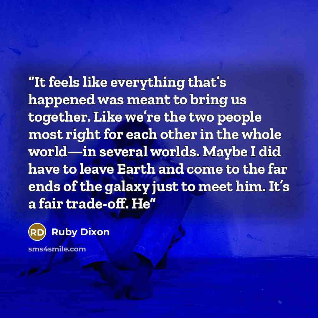 “It feels like everything that’s happened was meant to bring us together. Like we’re the two people most right for each other in the whole world—in several worlds. Maybe I did have to leave Earth and come to the far ends of the galaxy just to meet him. It’s a fair trade-off. He” quote by Ruby Dixon