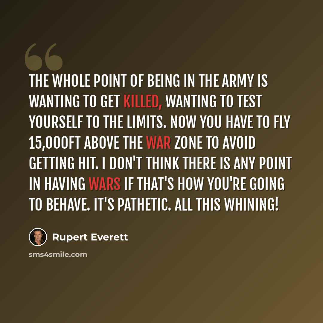 “The whole point of being in the Army is wanting to get killed, wanting to test yourself to the limits. Now you have to fly 15,000ft above the war zone to avoid getting hit. I don't think there is any point in having wars if that's how you're going to behave. It's pathetic. All this whining!” quote by Rupert Everett