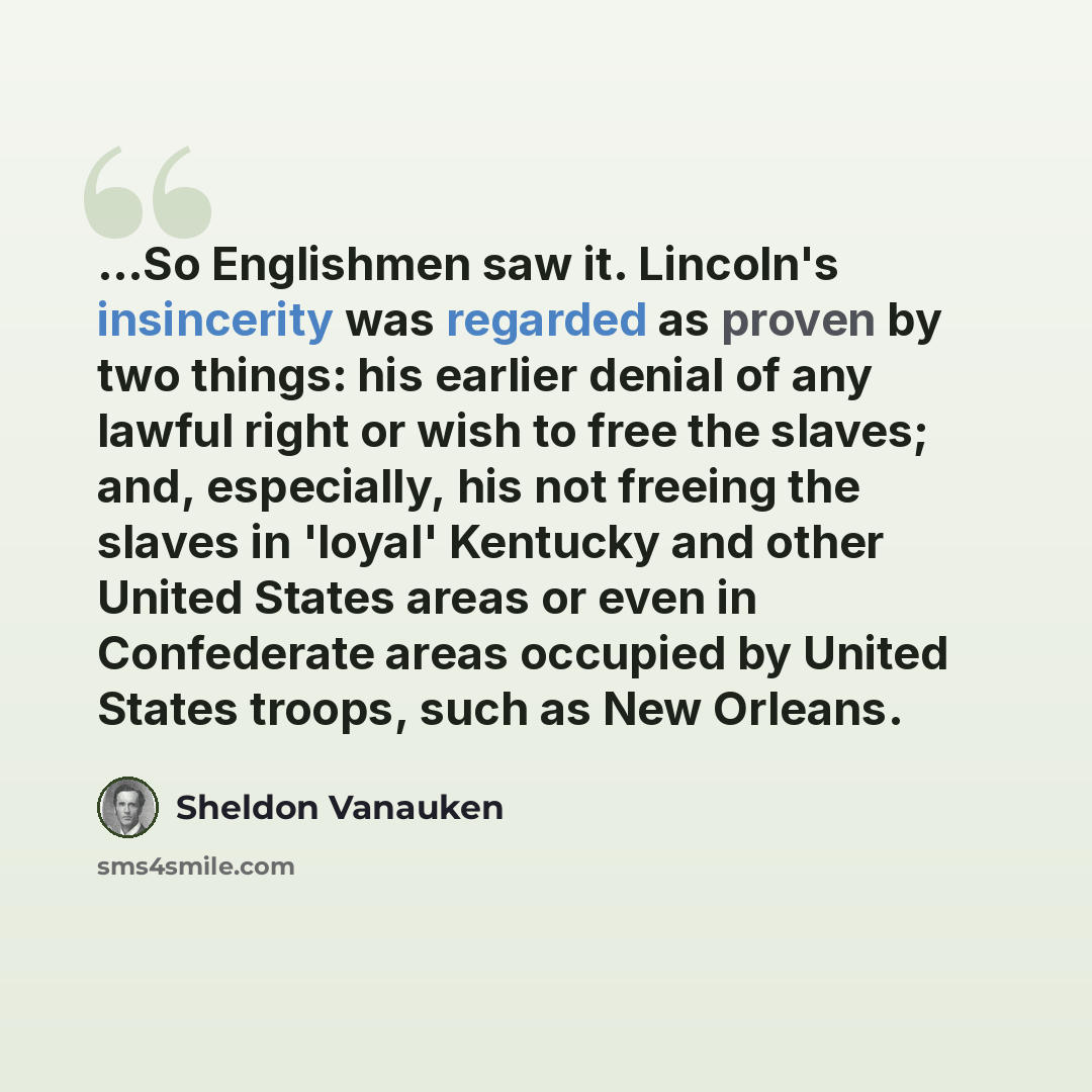 “...So Englishmen saw it. Lincoln's insincerity was regarded as proven by two things: his earlier denial of any lawful right or wish to free the slaves; and, especially, his not freeing the slaves in 'loyal' Kentucky and other United States areas or even in Confederate areas occupied by United…” quote by Sheldon Vanauken