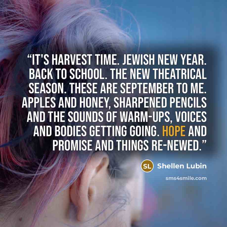 “It's Harvest Time. Jewish New Year. Back to School. The new theatrical season. These are September to me. Apples and honey, sharpened pencils and the sounds of warm-ups, voices and bodies getting going. Hope and promise and things re-newed.” quote by Shellen Lubin