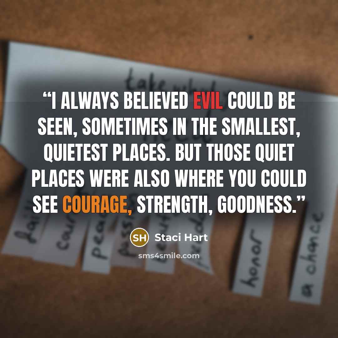 “I always believed evil could be seen, sometimes in the smallest, quietest places. But those quiet places were also where you could see courage, strength, goodness.” quote by Staci Hart