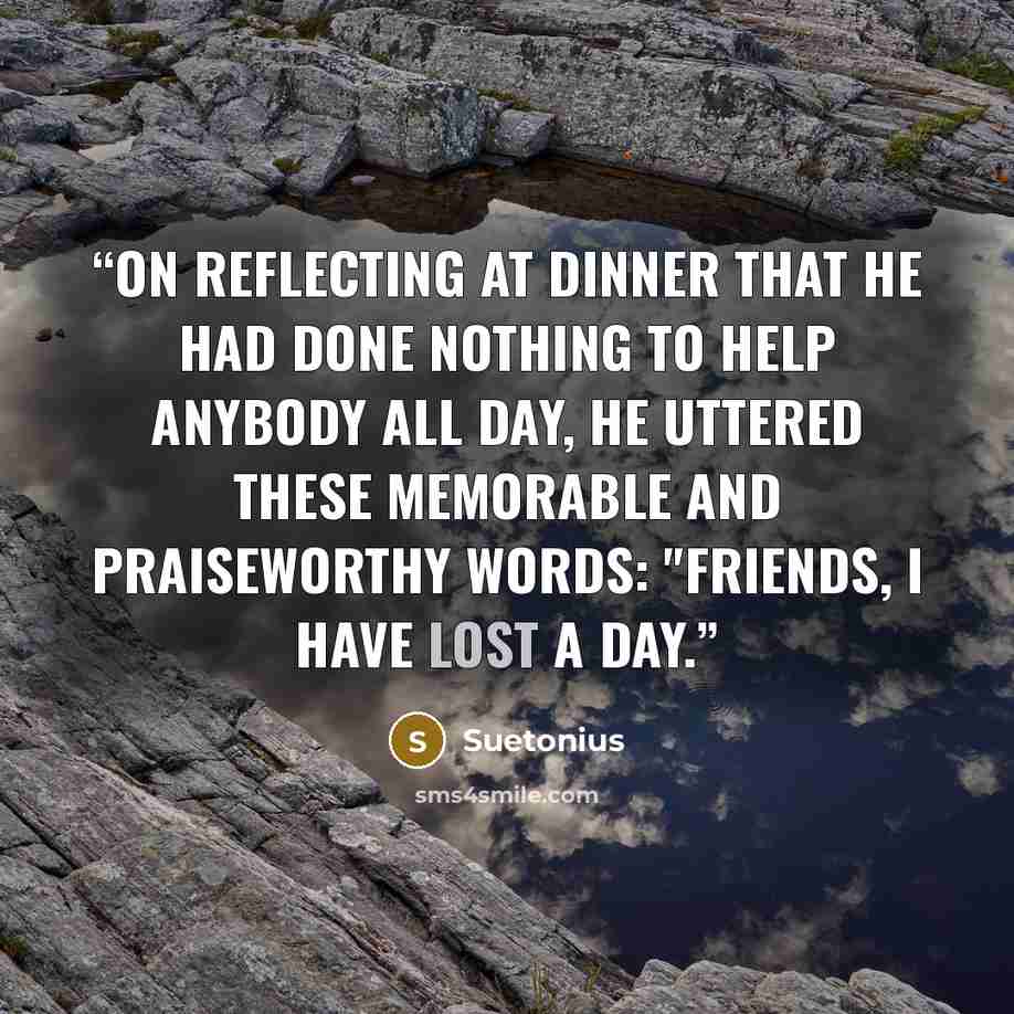 “On reflecting at dinner that he had done nothing to help anybody all day, he uttered these memorable and praiseworthy words: "Friends, I have lost a day.” quote by Suetonius