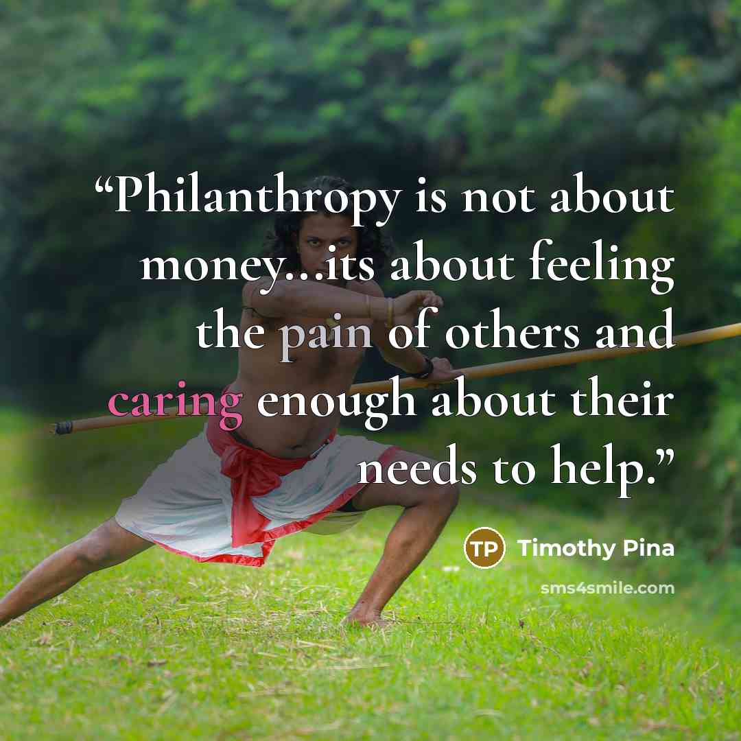 “Philanthropy is not about money...its about feeling the pain of others and caring enough about their needs to help.” quote by Timothy Pina