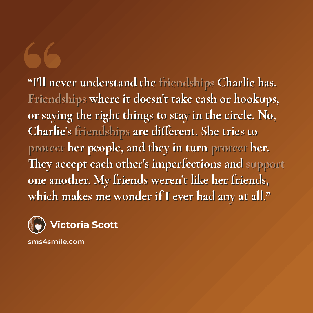 “I'll never understand the friendships Charlie has. Friendships where it doesn't take cash or hookups, or saying the right things to stay in the circle. No, Charlie's friendships are different. She tries to protect her people, and they in turn protect her. They accept each other's imperfections and…” quote by Victoria Scott