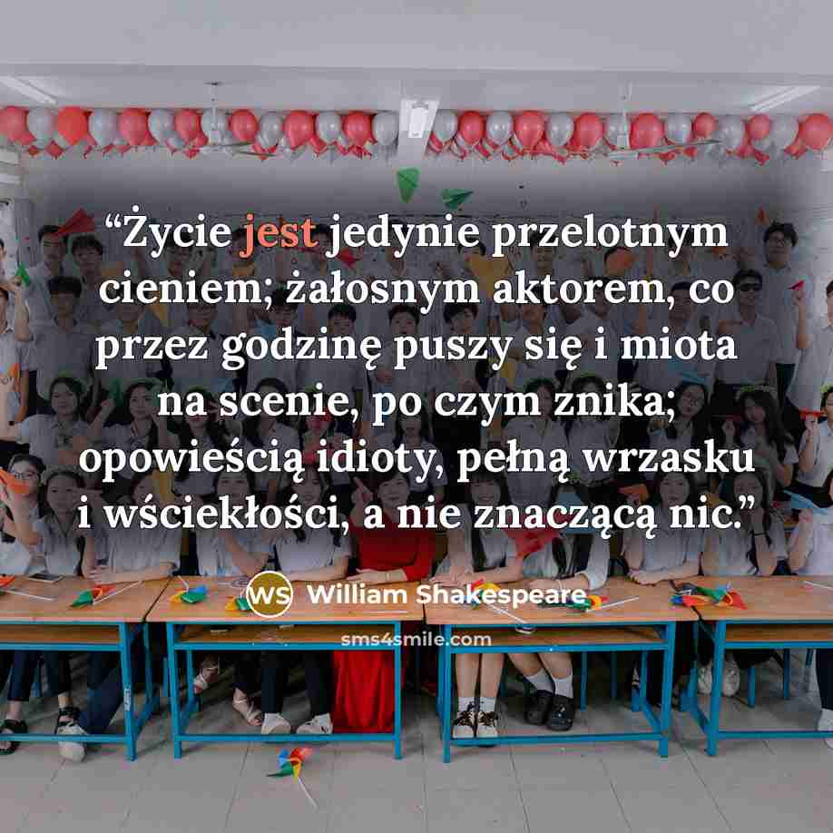 “Życie jest jedynie przelotnym cieniem; żałosnym aktorem, co przez godzinę puszy się i miota na scenie, po czym znika; opowieścią idioty, pełną wrzasku i wściekłości, a nie znaczącą nic.” quote by William Shakespeare