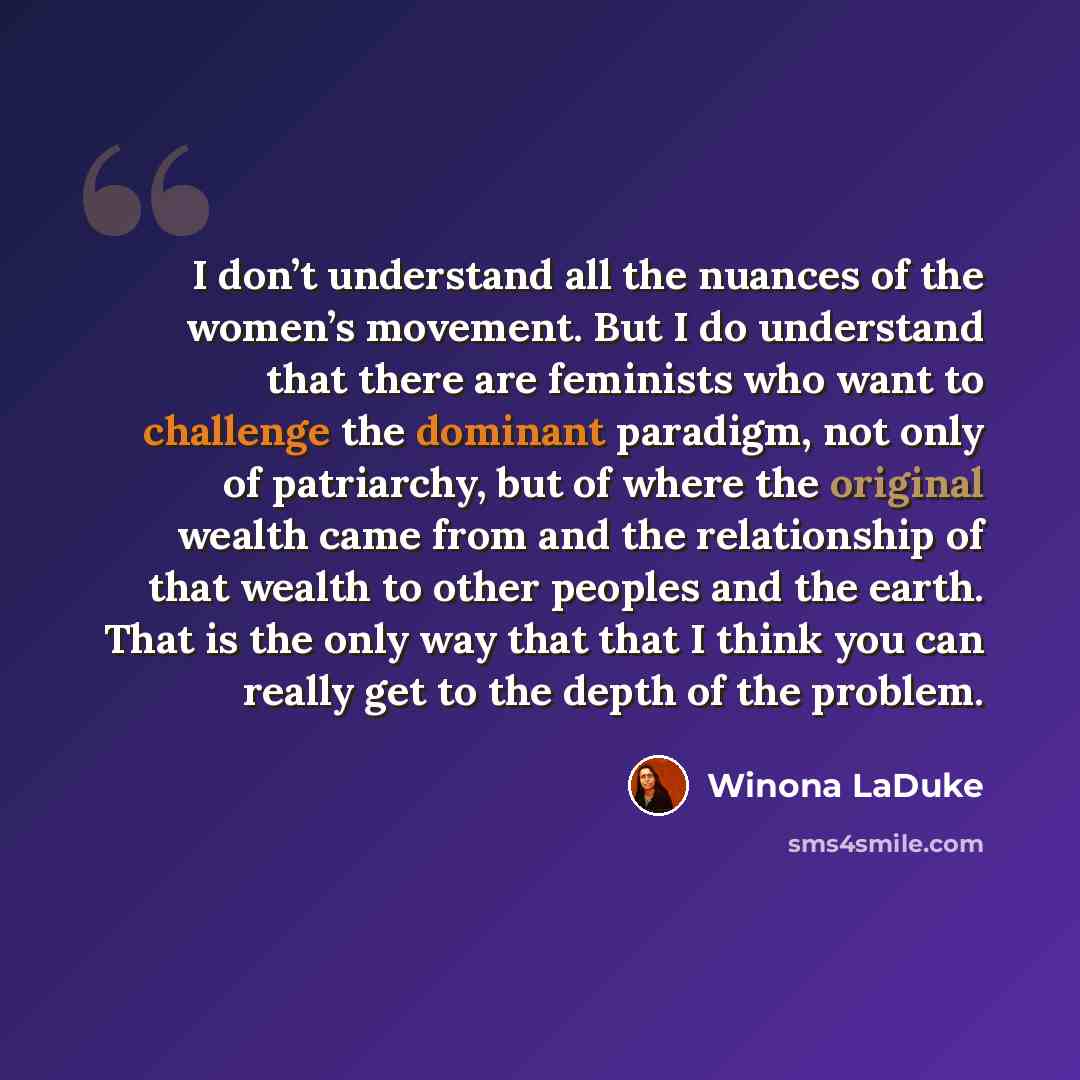 “I don’t understand all the nuances of the women’s movement. But I do understand that there are feminists who want to challenge the dominant paradigm, not only of patriarchy, but of where the original wealth came from and the relationship of that wealth to other peoples and the earth. That is the…” quote by Winona LaDuke