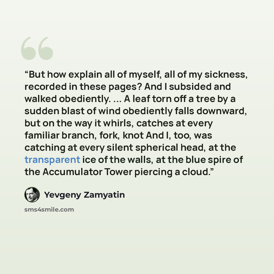 “But how explain all of myself, all of my sickness, recorded in these pages? And I subsided and walked obediently. ... A leaf torn off a tree by a sudden blast of wind obediently falls downward, but on the way it whirls, catches at every familiar branch, fork, knot And I, too, was catching at every…” quote by Yevgeny Zamyatin
