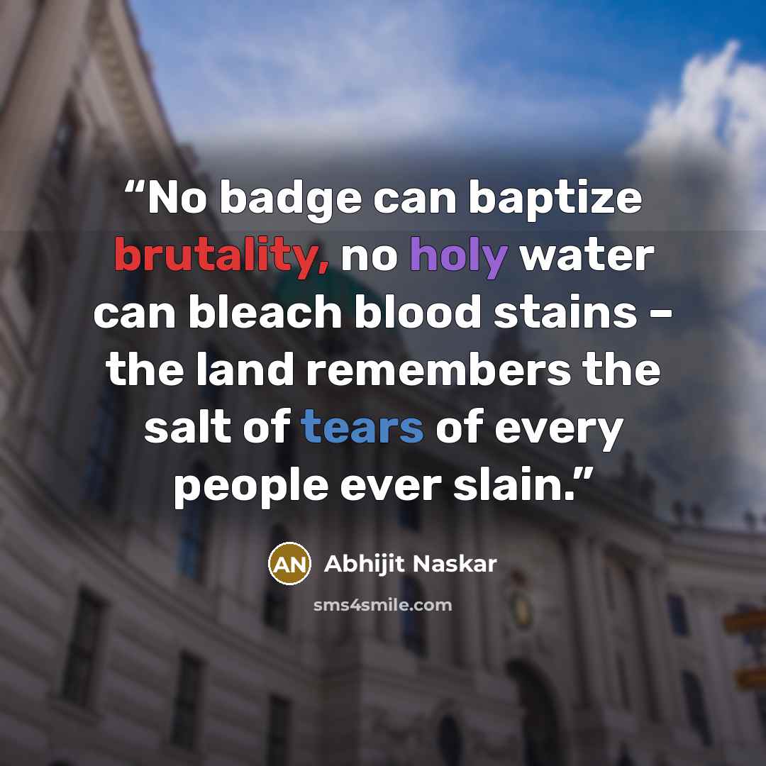 “No badge can baptize brutality, no holy water can bleach blood stains – the land remembers the salt of tears of every people ever slain.” quote by Abhijit Naskar
