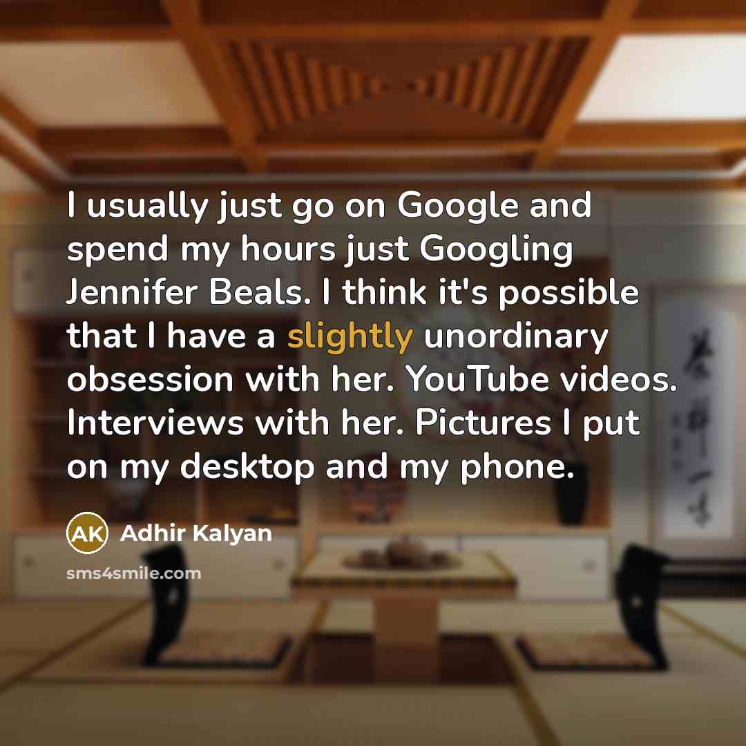 “I usually just go on Google and spend my hours just Googling Jennifer Beals. I think it's possible that I have a slightly unordinary obsession with her. YouTube videos. Interviews with her. Pictures I put on my desktop and my phone.” quote by Adhir Kalyan