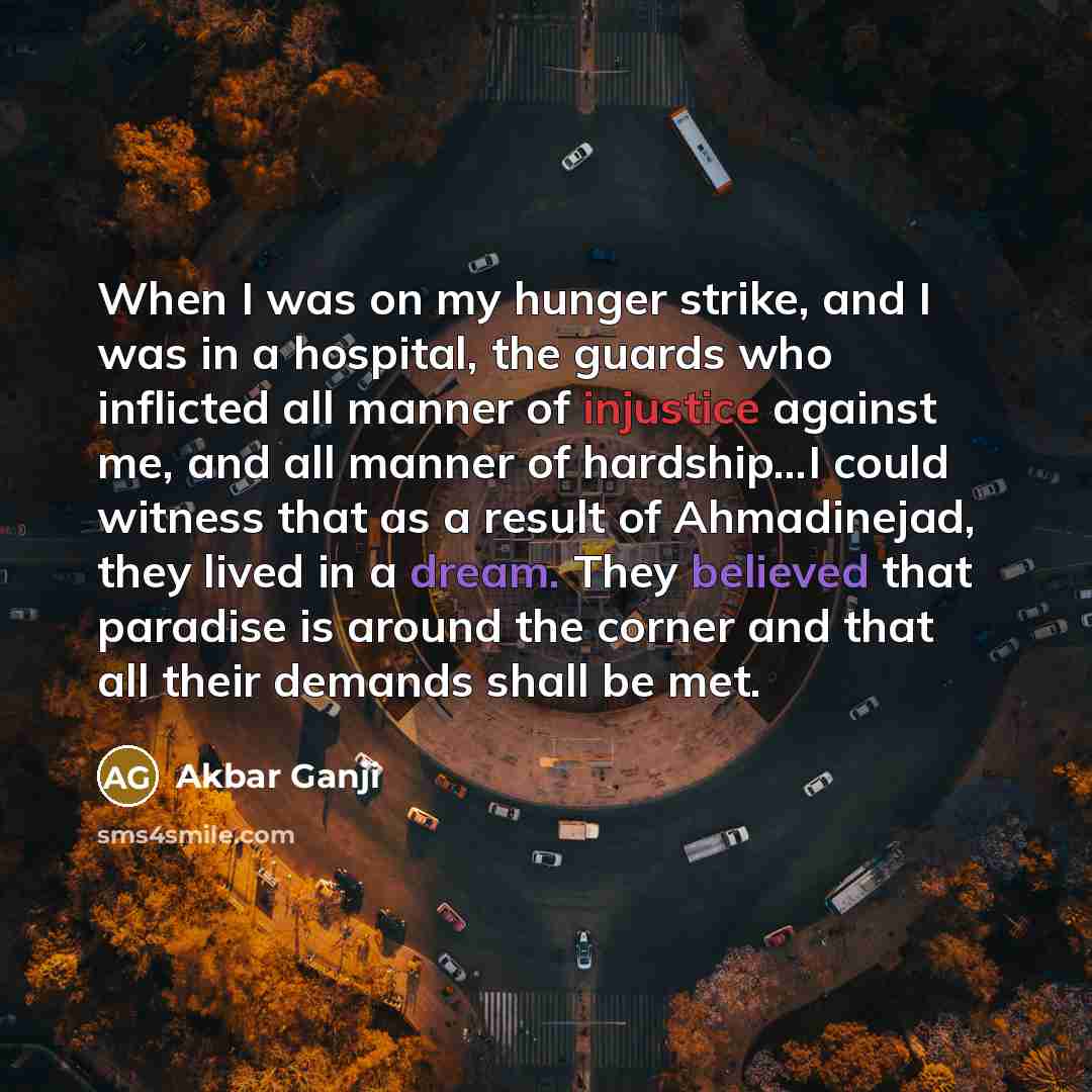 “When I was on my hunger strike, and I was in a hospital, the guards who inflicted all manner of injustice against me, and all manner of hardship...I could witness that as a result of Ahmadinejad, they lived in a dream. They believed that paradise is around the corner and that all their demands…” quote by Akbar Ganji