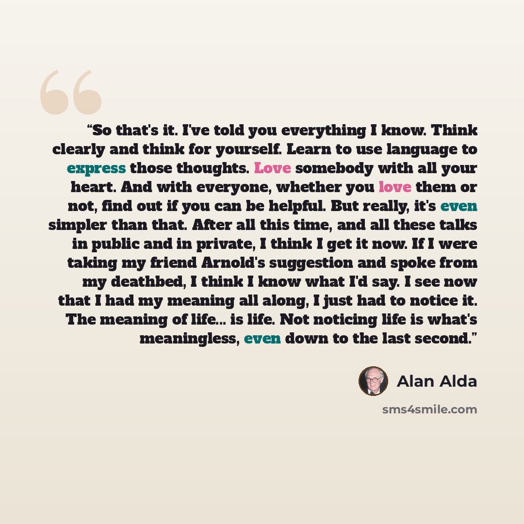 “So that's it. I've told you everything I know. Think clearly and think for yourself. Learn to use language to express those thoughts. Love somebody with all your heart. And with everyone, whether you love them or not, find out if you can be helpful. But really, it's even simpler than that. After…” quote by Alan Alda
