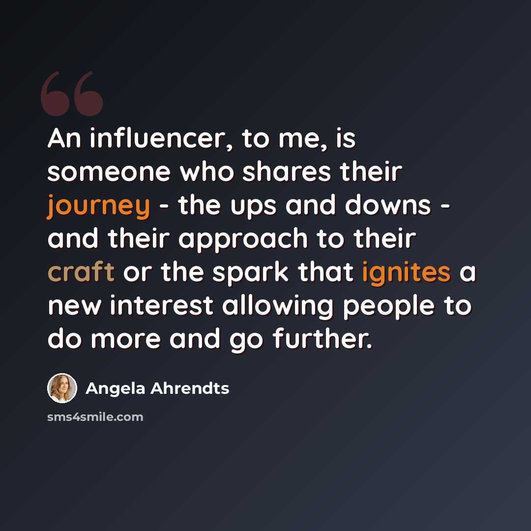 “An influencer, to me, is someone who shares their journey - the ups and downs - and their approach to their craft or the spark that ignites a new interest allowing people to do more and go further.” quote by Angela Ahrendts