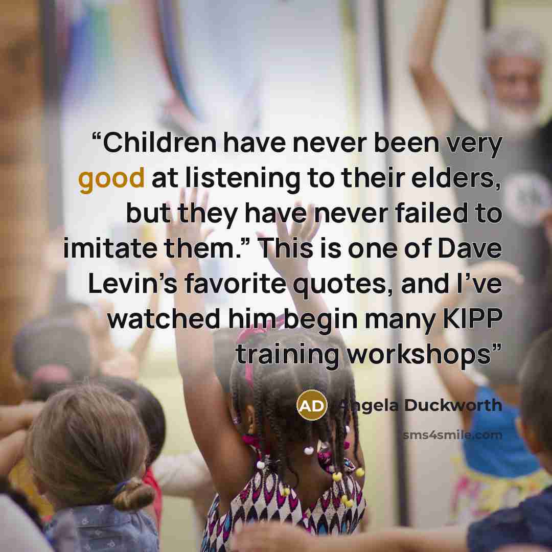 “Children have never been very good at listening to their elders, but they have never failed to imitate them.” This is one of Dave Levin’s favorite quotes, and I’ve watched him begin many KIPP training workshops” quote by Angela Duckworth