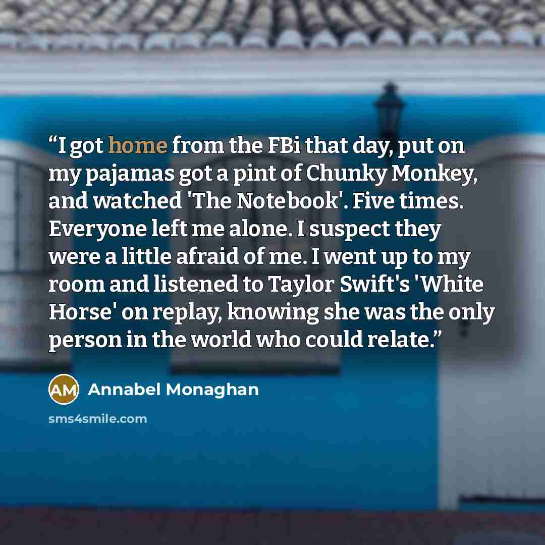 “I got home from the FBi that day, put on my pajamas got a pint of Chunky Monkey, and watched 'The Notebook'. Five times. Everyone left me alone. I suspect they were a little afraid of me. I went up to my room and listened to Taylor Swift's 'White Horse' on replay, knowing she was the only person…” quote by Annabel Monaghan