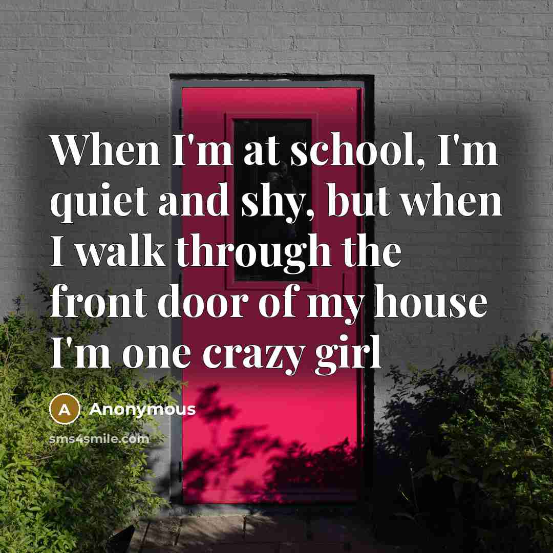 “When I'm at school, I'm quiet and shy, but when I walk through the front door of my house I'm one crazy girl” quote by Anonymous