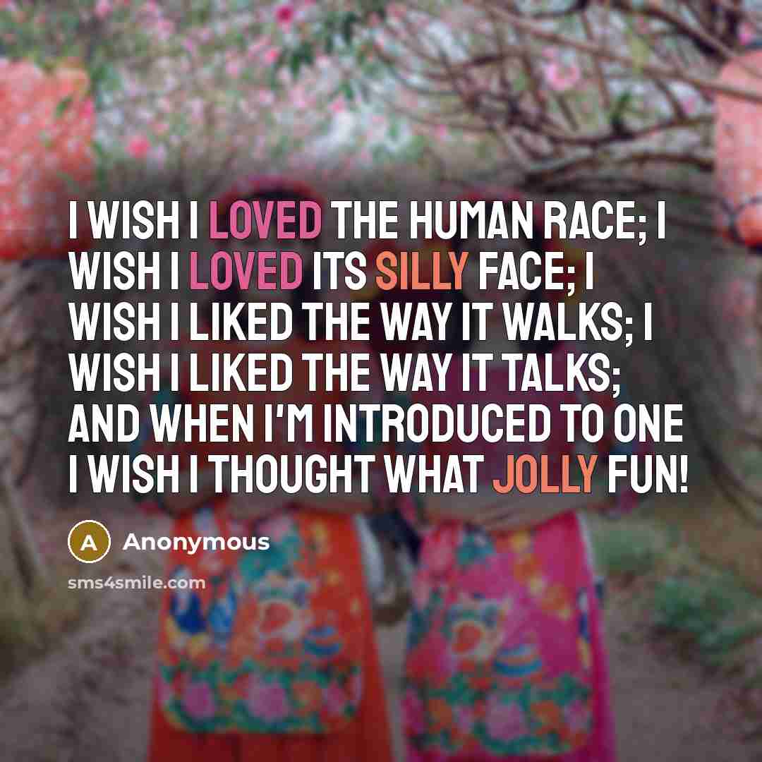“I wish I loved the Human Race; I wish I loved its silly face; I wish I liked the way it walks; I wish I liked the way it talks; And when I'm introduced to one I wish I thought What Jolly Fun!” quote by Anonymous
