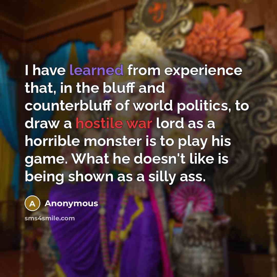 “I have learned from experience that, in the bluff and counterbluff of world politics, to draw a hostile war lord as a horrible monster is to play his game. What he doesn't like is being shown as a silly ass.” quote by Anonymous