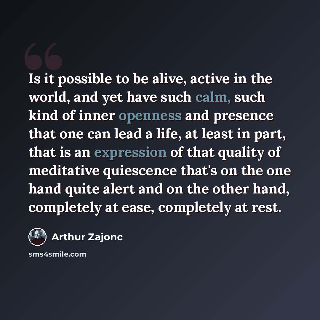 “Is it possible to be alive, active in the world, and yet have such calm, such kind of inner openness and presence that one can lead a life, at least in part, that is an expression of that quality of meditative quiescence that's on the one hand quite alert and on the other hand, completely at ease…” quote by Arthur Zajonc