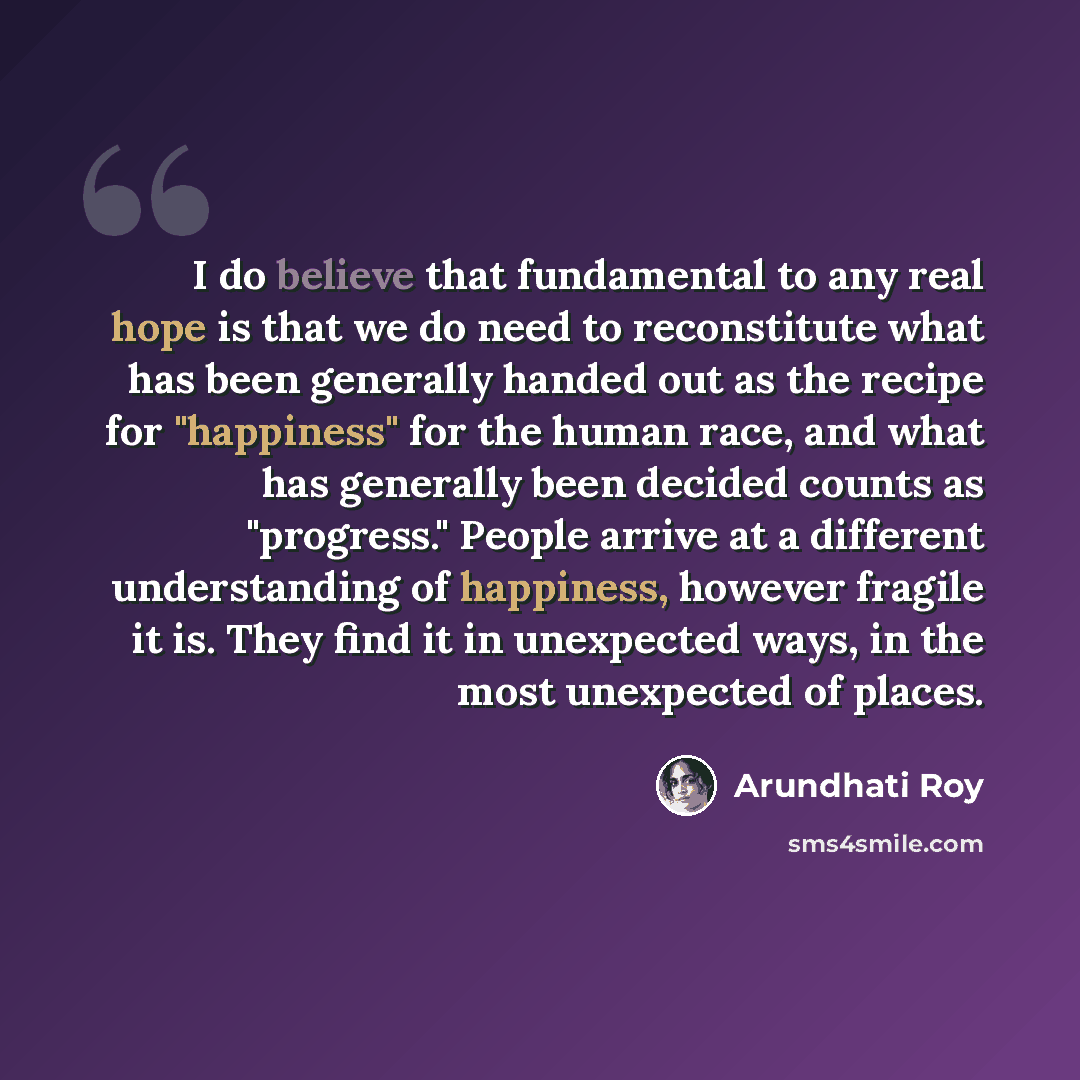“I do believe that fundamental to any real hope is that we do need to reconstitute what has been generally handed out as the recipe for "happiness" for the human race, and what has generally been decided counts as "progress." People arrive at a different understanding of happiness, however fragile…” quote by Arundhati Roy
