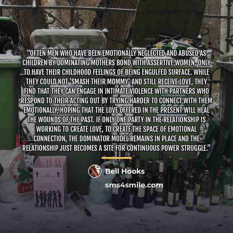 “Often men who have been emotionally neglected and abused as children by dominating mothers bond with assertive women, only to have their childhood feelings of being engulfed surface. While they could not 'smash their mommy' and still receive love, they find that they can engage in intimate…” quote by bell hooks