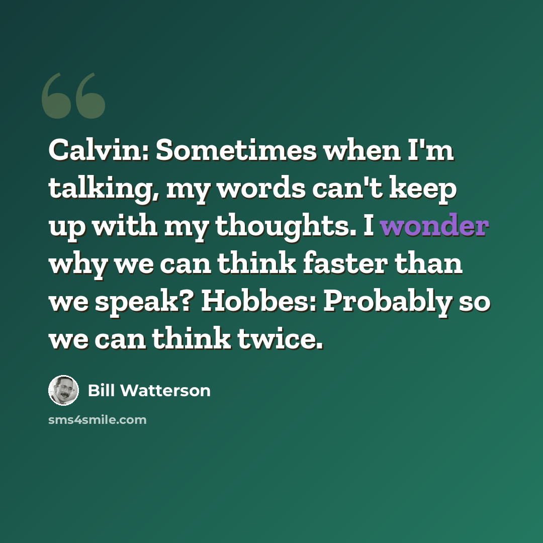 “Calvin: Sometimes when I'm talking, my words can't keep up with my thoughts. I wonder why we can think faster than we speak? Hobbes: Probably so we can think twice.” quote by Bill Watterson