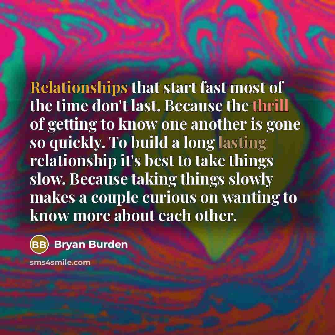 “Relationships that start fast most of the time don't last. Because the thrill of getting to know one another is gone so quickly. To build a long lasting relationship it's best to take things slow. Because taking things slowly makes a couple curious on wanting to know more about each other.” quote by Bryan Burden