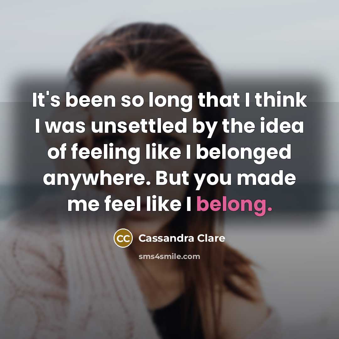 “It's been so long that I think I was unsettled by the idea of feeling like I belonged anywhere. But you made me feel like I belong.” quote by Cassandra Clare