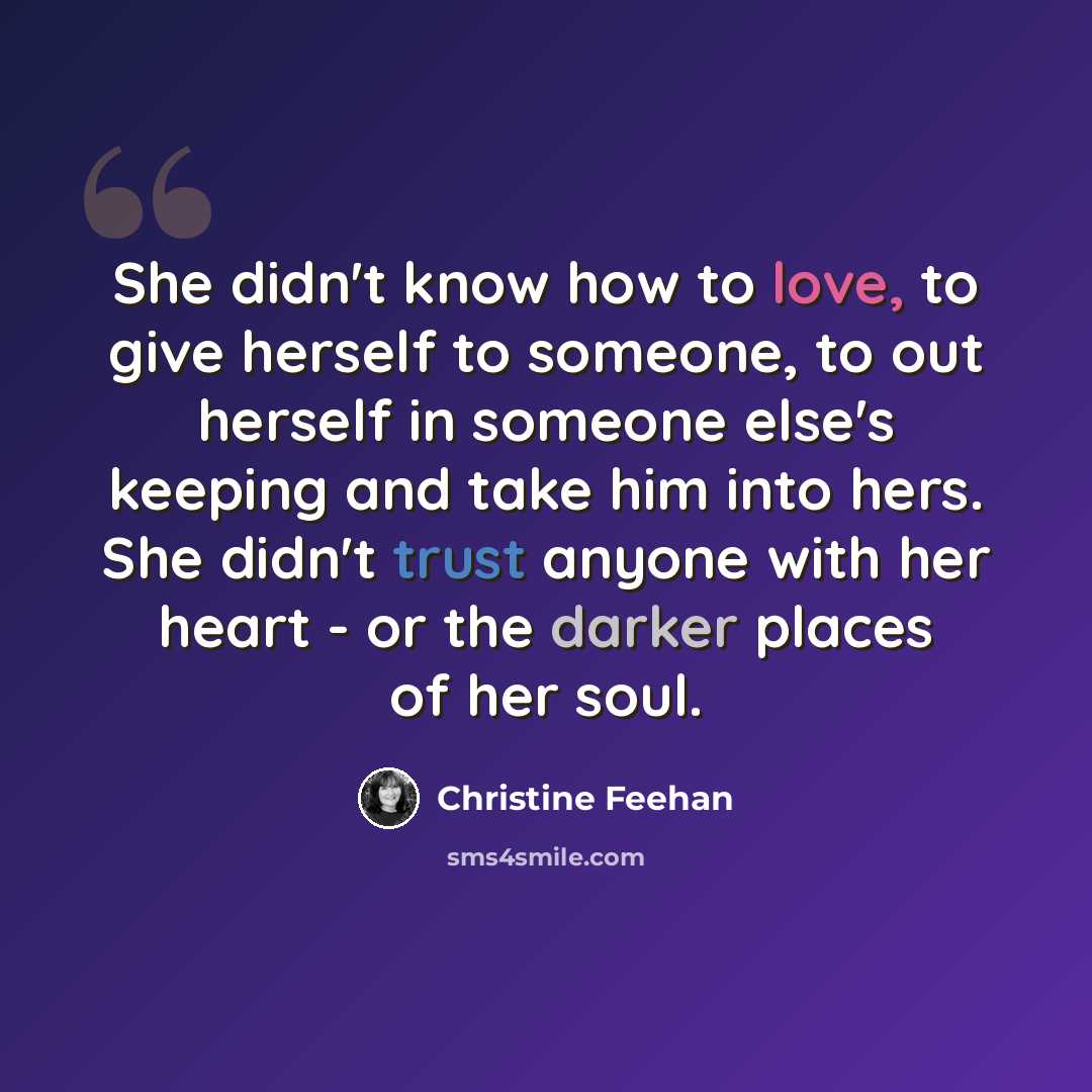 “She didn't know how to love, to give herself to someone, to out herself in someone else's keeping and take him into hers. She didn't trust anyone with her heart - or the darker places of her soul.” quote by Christine Feehan